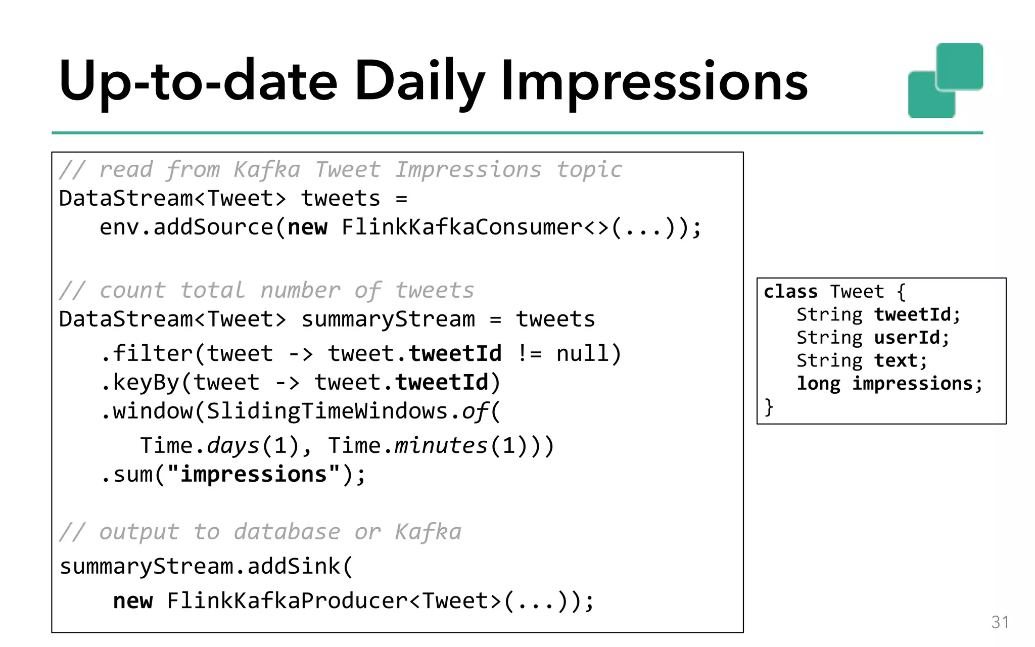 Up-to-date Daily Impressions //	read	from	Kafka	Tweet	Impressions	topic  DataStream<Tweet>	tweets	= 	env.addSource(new	FlinkKafkaConsumer<>(...));  //	count	total	number	of	tweets  DataStream<Tweet>	summaryStream	=	tweets	.filter(tweet	->	tweet.tweetId	!=	null) 	.keyBy(tweet	->	tweet.tweetId) 	.window(SlidingTimeWindows.of(	Time.days(1),	Time.minutes(1))) 	.sum("impressions");    //	output	to	database	or	Kafka summaryStream.addSink(	new	FlinkKafkaProducer<Tweet>(...)); 31 class	Tweet	{ 	String	tweetId; 	String	userId; 	String	text; 	long	impressions;  } 