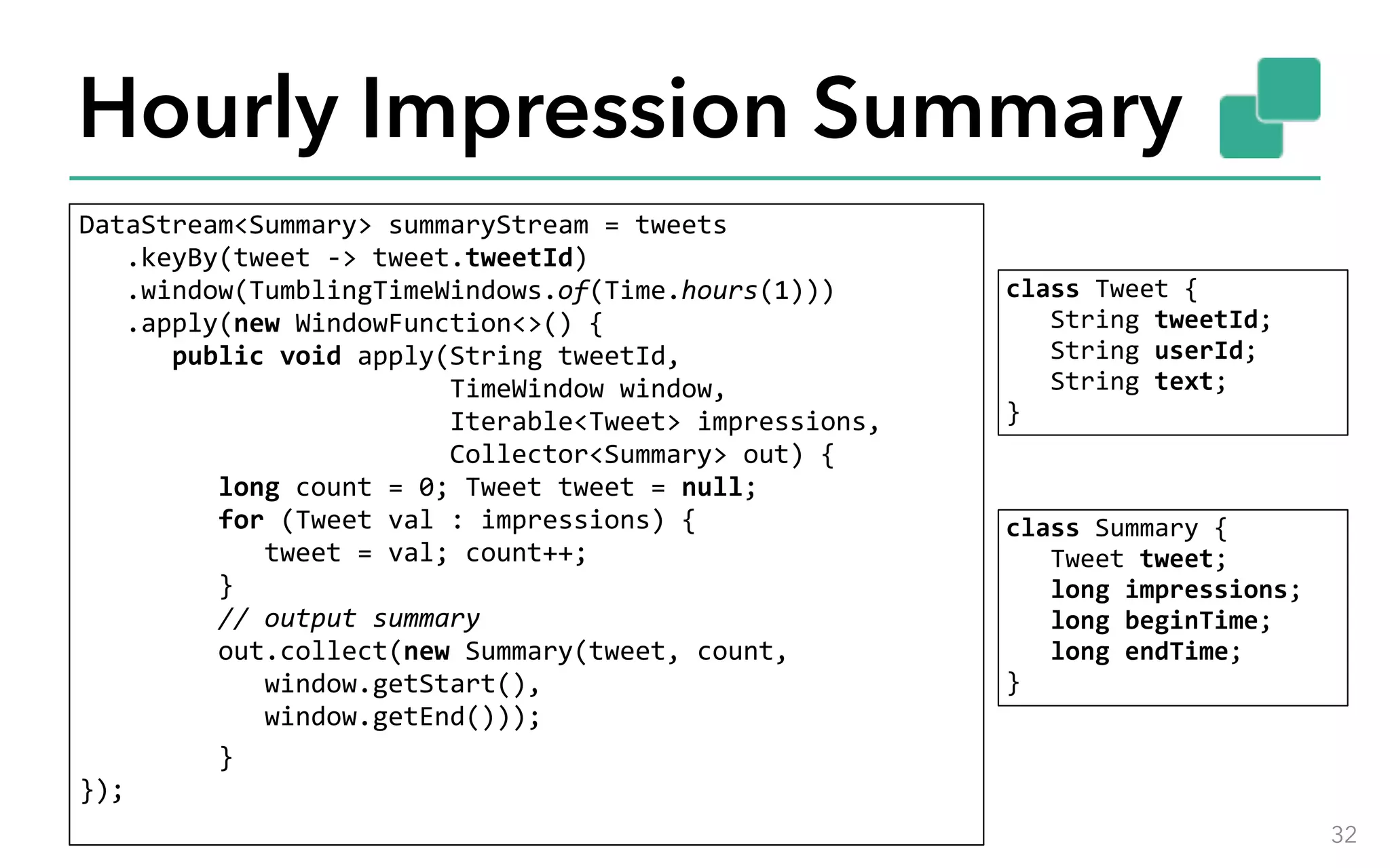Hourly Impression Summary DataStream<Summary>	summaryStream	=	tweets 	.keyBy(tweet	->	tweet.tweetId) 	.window(TumblingTimeWindows.of(Time.hours(1))) 	.apply(new	WindowFunction<>()	{ 	public	void	apply(String	tweetId,	TimeWindow	window, 	Iterable<Tweet>	impressions, 	Collector<Summary>	out)	{ 	long	count	=	0;	Tweet	tweet	=	null; 	for	(Tweet	val	:	impressions)	{ 	tweet	=	val;	count++; 	} 	//	output	summary 	out.collect(new	Summary(tweet,	count, 	window.getStart(), 	window.getEnd()));	}  }); 32 class	Tweet	{ 	String	tweetId; 	String	userId; 	String	text;  } class	Summary	{ 	Tweet	tweet; 	long	impressions; 	long	beginTime; 	long	endTime;  } 