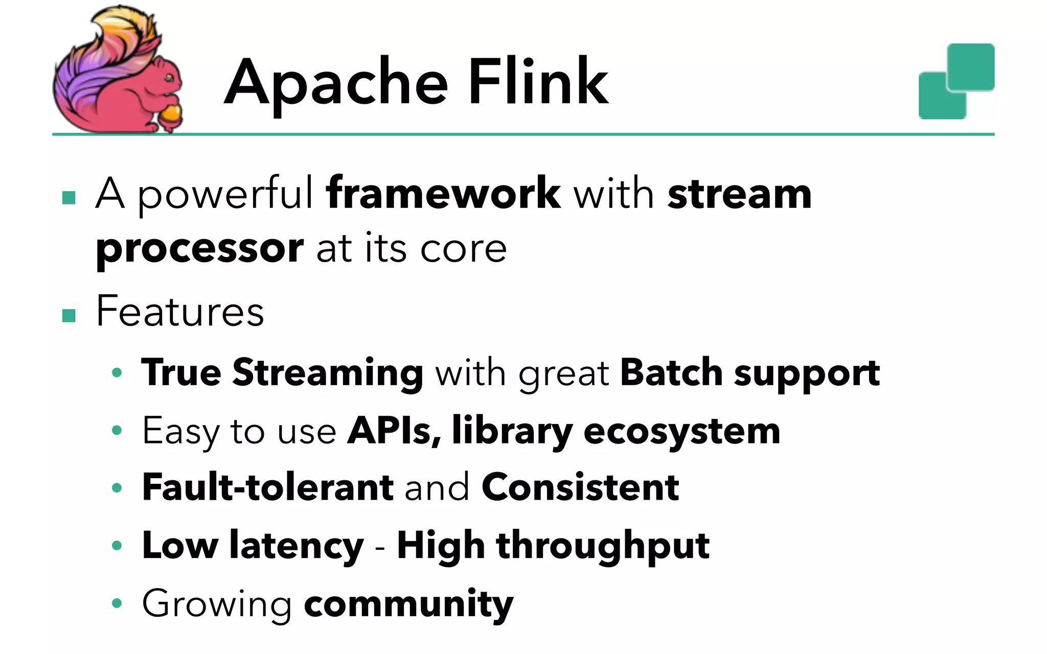 Apache Flink ▪ A powerful framework with stream processor at its core ▪ Features • True Streaming with great Batch support • Easy to use APIs, library ecosystem • Fault-tolerant and Consistent • Low latency - High throughput • Growing community 