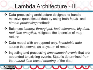 Lambda Architecture - III
11
 Data-processing architecture designed to handle
massive quantities of data by using both batch- and
stream-processing methods
 Balances latency, throughput, fault-tolerance, big data,
real-time analytics, mitigates the latencies of map-
reduce
 Data model with an append-only, immutable data
source that serves as a system of record
 Ingesting and processing timestamped events that are
appended to existing events. State is determined from
the natural time-based ordering of the data.
 