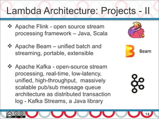 Lambda Architecture: Projects - II
14
 Apache Flink - open source stream
processing framework – Java, Scala
 Apache Beam – unified batch and
streaming, portable, extensible
 Apache Kafka - open-source stream
processing, real-time, low-latency,
unified, high-throughput, massively
scalable pub/sub message queue
architecture as distributed transaction
log - Kafka Streams, a Java library
 