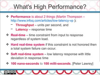 20
 Performance is about 2 things (Martin Thompson –
http://www.infoq.com/articles/low-latency-vp ):
– Throughput – units per second, and
– Latency – response time
 Real-time – time constraint from input to response
regardless of system load.
 Hard real-time system if this constraint is not honored then
a total system failure can occur.
 Soft real-time system – low latency response with little
deviation in response time
 100 nano-seconds to 100 milli-seconds. [Peter Lawrey]
What's High Performance?
 