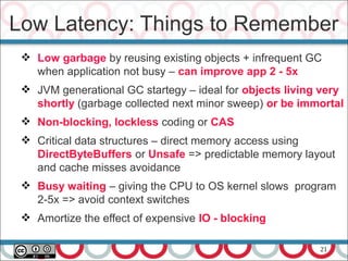 21
 Low garbage by reusing existing objects + infrequent GC
when application not busy – can improve app 2 - 5x
 JVM generational GC startegy – ideal for objects living very
shortly (garbage collected next minor sweep) or be immortal
 Non-blocking, lockless coding or CAS
 Critical data structures – direct memory access using
DirectByteBuffers or Unsafe => predictable memory layout
and cache misses avoidance
 Busy waiting – giving the CPU to OS kernel slows program
2-5x => avoid context switches
 Amortize the effect of expensive IO - blocking
Low Latency: Things to Remember
 