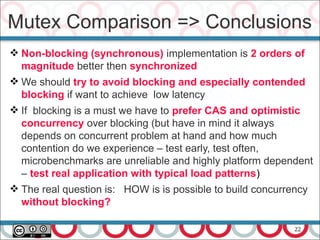 22
 Non-blocking (synchronous) implementation is 2 orders of
magnitude better then synchronized
 We should try to avoid blocking and especially contended
blocking if want to achieve low latency
 If blocking is a must we have to prefer CAS and optimistic
concurrency over blocking (but have in mind it always
depends on concurrent problem at hand and how much
contention do we experience – test early, test often,
microbenchmarks are unreliable and highly platform dependent
– test real application with typical load patterns)
 The real question is: HOW is is possible to build concurrency
without blocking?
Mutex Comparison => Conclusions
 
