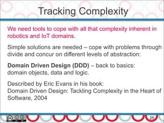 Tracking Complexity
25
We need tools to cope with all that complexity inherent in
robotics and IoT domains.
Simple solutions are needed – cope with problems through
divide and concur on different levels of abstraction:
Domain Driven Design (DDD) – back to basics:
domain objects, data and logic.
Described by Eric Evans in his book:
Domain Driven Design: Tackling Complexity in the Heart of
Software, 2004
 