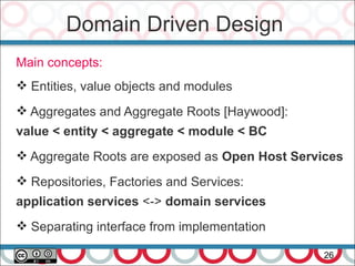 Domain Driven Design
26
Main concepts:
 Entities, value objects and modules
 Aggregates and Aggregate Roots [Haywood]:
value < entity < aggregate < module < BC
 Aggregate Roots are exposed as Open Host Services
 Repositories, Factories and Services:
application services <-> domain services
 Separating interface from implementation
 