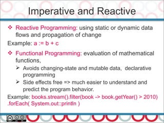 Imperative and Reactive
 Reactive Programming: using static or dynamic data
flows and propagation of change
Example: a := b + c
 Functional Programming: evaluation of mathematical
functions,
➢ Avoids changing-state and mutable data, declarative
programming
➢ Side effects free => much easier to understand and
predict the program behavior.
Example: books.stream().filter(book -> book.getYear() > 2010)
.forEach( System.out::println )
 
