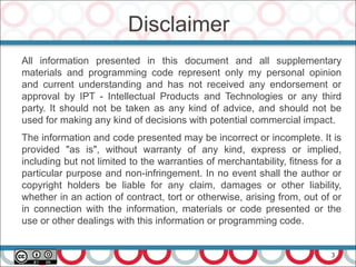 3
Disclaimer
All information presented in this document and all supplementary
materials and programming code represent only my personal opinion
and current understanding and has not received any endorsement or
approval by IPT - Intellectual Products and Technologies or any third
party. It should not be taken as any kind of advice, and should not be
used for making any kind of decisions with potential commercial impact.
The information and code presented may be incorrect or incomplete. It is
provided "as is", without warranty of any kind, express or implied,
including but not limited to the warranties of merchantability, fitness for a
particular purpose and non-infringement. In no event shall the author or
copyright holders be liable for any claim, damages or other liability,
whether in an action of contract, tort or otherwise, arising from, out of or
in connection with the information, materials or code presented or the
use or other dealings with this information or programming code.
 