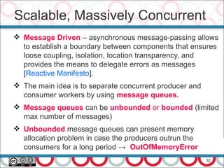 32
 Message Driven – asynchronous message-passing allows
to establish a boundary between components that ensures
loose coupling, isolation, location transparency, and
provides the means to delegate errors as messages
[Reactive Manifesto].
 The main idea is to separate concurrent producer and
consumer workers by using message queues.
 Message queues can be unbounded or bounded (limited
max number of messages)
 Unbounded message queues can present memory
allocation problem in case the producers outrun the
consumers for a long period → OutOfMemoryError
Scalable, Massively Concurrent
 