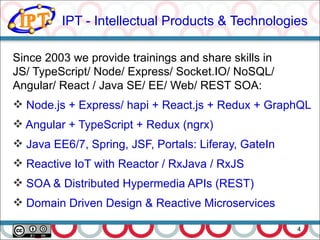 IPT - Intellectual Products & Technologies
4
Since 2003 we provide trainings and share skills in
JS/ TypeScript/ Node/ Express/ Socket.IO/ NoSQL/
Angular/ React / Java SE/ EE/ Web/ REST SOA:
 Node.js + Express/ hapi + React.js + Redux + GraphQL
 Angular + TypeScript + Redux (ngrx)
 Java EE6/7, Spring, JSF, Portals: Liferay, GateIn
 Reactive IoT with Reactor / RxJava / RxJS
 SOA & Distributed Hypermedia APIs (REST)
 Domain Driven Design & Reactive Microservices
 