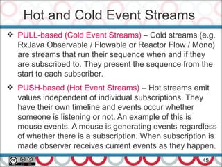 Hot and Cold Event Streams
45
 PULL-based (Cold Event Streams) – Cold streams (e.g.
RxJava Observable / Flowable or Reactor Flow / Mono)
are streams that run their sequence when and if they
are subscribed to. They present the sequence from the
start to each subscriber.
 PUSH-based (Hot Event Streams) – Hot streams emit
values independent of individual subscriptions. They
have their own timeline and events occur whether
someone is listening or not. An example of this is
mouse events. A mouse is generating events regardless
of whether there is a subscription. When subscription is
made observer receives current events as they happen.
 