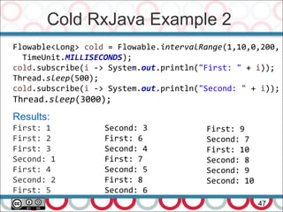 Cold RxJava Example 2
47
Flowable<Long> cold = Flowable.intervalRange(1,10,0,200,
TimeUnit.MILLISECONDS);
cold.subscribe(i -> System.out.println("First: " + i));
Thread.sleep(500);
cold.subscribe(i -> System.out.println("Second: " + i));
Thread.sleep(3000);
Results:
First: 1
First: 2
First: 3
Second: 1
First: 4
Second: 2
First: 5
Second: 3
First: 6
Second: 4
First: 7
Second: 5
First: 8
Second: 6
First: 9
Second: 7
First: 10
Second: 8
Second: 9
Second: 10
 
