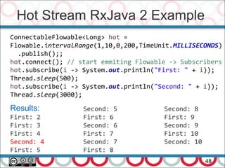 Hot Stream RxJava 2 Example
48
ConnectableFlowable<Long> hot =
Flowable.intervalRange(1,10,0,200,TimeUnit.MILLISECONDS)
.publish();;
hot.connect(); // start emmiting Flowable -> Subscribers
hot.subscribe(i -> System.out.println("First: " + i));
Thread.sleep(500);
hot.subscribe(i -> System.out.println("Second: " + i));
Thread.sleep(3000);
Results:
First: 2
First: 3
First: 4
Second: 4
First: 5
Second: 5
First: 6
Second: 6
First: 7
Second: 7
First: 8
Second: 8
First: 9
Second: 9
First: 10
Second: 10
 