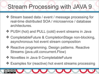 5
Stream Processing with JAVA 9
 Stream based data / event / message processing for
real-time distributed SOA / microservice / database
architectures.
 PUSH (hot) and PULL (cold) event streams in Java
 CompletableFuture & CompletionStage non-blocking,
asynchronous hot event stream composition
 Reactive programming. Design patterns. Reactive
Streams (java.util.concurrent.Flow)
 Novelties in Java 9 CompletableFuture
 Examples for (reactive) hot event streams processing
 