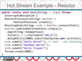 Hot Stream Example - Reactor
51
public static void main(String... args) throws
InterruptedException {
EmitterProcessor<String> emitter =
EmitterProcessor.create();
BlockingSink<String> sink = emitter.connectSink();
emitter.publishOn(Schedulers.single())
.map(String::toUpperCase)
.filter(s → s.startsWith("HELLO"))
.delayMillis(1000).subscribe(System.out::println);
sink.submit("Hello World!"); // emit - non blocking
sink.submit("Goodbye World!");
sink.submit("Hello Trayan!");
Thread.sleep(3000);
}
 