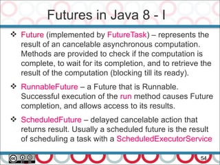 Futures in Java 8 - I
54
 Future (implemented by FutureTask) – represents the
result of an cancelable asynchronous computation.
Methods are provided to check if the computation is
complete, to wait for its completion, and to retrieve the
result of the computation (blocking till its ready).
 RunnableFuture – a Future that is Runnable.
Successful execution of the run method causes Future
completion, and allows access to its results.
 ScheduledFuture – delayed cancelable action that
returns result. Usually a scheduled future is the result
of scheduling a task with a ScheduledExecutorService
 