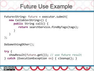Future Use Example
55
Future<String> future = executor.submit(
new Callable<String>() {
public String call() {
return searchService.findByTags(tags);
}
}
);
DoSomethingOther();
try {
showResult(future.get()); // use future result
} catch (ExecutionException ex) { cleanup(); }
 