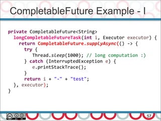CompletableFuture Example - I
57
private CompletableFuture<String>
longCompletableFutureTask(int i, Executor executor) {
return CompletableFuture.supplyAsync(() -> {
try {
Thread.sleep(1000); // long computation :)
} catch (InterruptedException e) {
e.printStackTrace();
}
return i + "-" + "test";
}, executor);
}
 