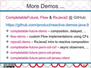 More Demos ...
63
CompletableFuture, Flow & RxJava2 @ GitHub:
https://github.com/iproduct/reactive-demos-java-9
 completable-future-demo – composition, delayed, ...
 flow-demo – custom Flow implementations using CFs
 rxjava2-demo – RxJava2 intro to reactive composition
 completable-future-jaxrs-cdi-cxf – async observers, ...
 completable-future-jaxrs-cdi-jersey
 completable-future-jaxrs-cdi-jersey-client
 