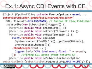 Ex.1: Async CDI Events with CF
64
@Inject @CpuProfiling private Event<CpuLoad> event; ...
IntervalPublisher.getDefaultIntervalPublisher(
500, TimeUnit.MILLISECONDS) // Custom CF Flow Publisher
.subscribe(new Subscriber<Integer>() {
@Override public void onComplete() {}
@Override public void onError(Throwable t) {}
@Override public void onNext(Integer i) {
event.fireAsync(new CpuLoad(
System.currentTimeMillis(), getJavaCPULoad(),
areProcessesChanged()))
.thenAccept(event -> {
logger.info("CPU load event fired: " + event);
}); } //firing CDI async event returns CF
@Override public void onSubscribe(Subscription
subscription) {subscription.request(Long.MAX_VALUE);} });
 