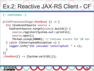 Ex.2: Reactive JAX-RS Client - CF
66
(- continues -)
printProcessesStage.thenRun( () -> {
try (SseEventSource source =
SseEventSource.target(stats).build()) {
source.register(System.out::println);
source.open();
Thread.sleep(20000); // Consume events for 20 sec
} catch (InterruptedException e) {
logger.info("SSE consumer interrupted: " + e);
}
})
.thenRun(() -> {System.exit(0);});
 
