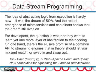 Data Stream Programming
8
The idea of abstracting logic from execution is hardly
new -- it was the dream of SOA. And the recent
emergence of microservices and containers shows that
the dream still lives on.
For developers, the question is whether they want to
learn yet one more layer of abstraction to their coding.
On one hand, there's the elusive promise of a common
API to streaming engines that in theory should let you
mix and match, or swap in and swap out.
Tony Baer (Ovum) @ ZDNet - Apache Beam and Spark:
New coopetition for squashing the Lambda Architecture?
 