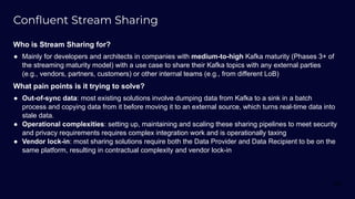 Conﬂuent Stream Sharing
Who is Stream Sharing for?
● Mainly for developers and architects in companies with medium-to-high Kafka maturity (Phases 3+ of
the streaming maturity model) with a use case to share their Kafka topics with any external parties
(e.g., vendors, partners, customers) or other internal teams (e.g., from different LoB)
What pain points is it trying to solve?
● Out-of-sync data: most existing solutions involve dumping data from Kafka to a sink in a batch
process and copying data from it before moving it to an external source, which turns real-time data into
stale data.
● Operational complexities: setting up, maintaining and scaling these sharing pipelines to meet security
and privacy requirements requires complex integration work and is operationally taxing
● Vendor lock-in: most sharing solutions require both the Data Provider and Data Recipient to be on the
same platform, resulting in contractual complexity and vendor lock-in
68
 