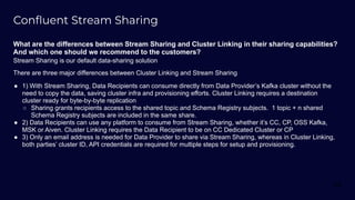 Conﬂuent Stream Sharing
What are the differences between Stream Sharing and Cluster Linking in their sharing capabilities?
And which one should we recommend to the customers?
Stream Sharing is our default data-sharing solution
There are three major differences between Cluster Linking and Stream Sharing
● 1) With Stream Sharing, Data Recipients can consume directly from Data Provider’s Kafka cluster without the
need to copy the data, saving cluster infra and provisioning efforts. Cluster Linking requires a destination
cluster ready for byte-by-byte replication
○ Sharing grants recipients access to the shared topic and Schema Registry subjects. 1 topic + n shared
Schema Registry subjects are included in the same share.
● 2) Data Recipients can use any platform to consume from Stream Sharing, whether it’s CC, CP, OSS Kafka,
MSK or Aiven. Cluster Linking requires the Data Recipient to be on CC Dedicated Cluster or CP
● 3) Only an email address is needed for Data Provider to share via Stream Sharing, whereas in Cluster Linking,
both parties’ cluster ID, API credentials are required for multiple steps for setup and provisioning.
69
 