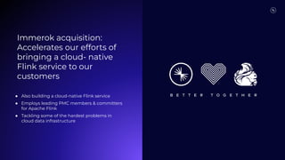 Immerok acquisition:
Accelerates our efforts of
bringing a cloud- native
Flink service to our
customers
● Also building a cloud-native Flink service
● Employs leading PMC members & committers
for Apache Flink
● Tackling some of the hardest problems in
cloud data infrastructure
 
