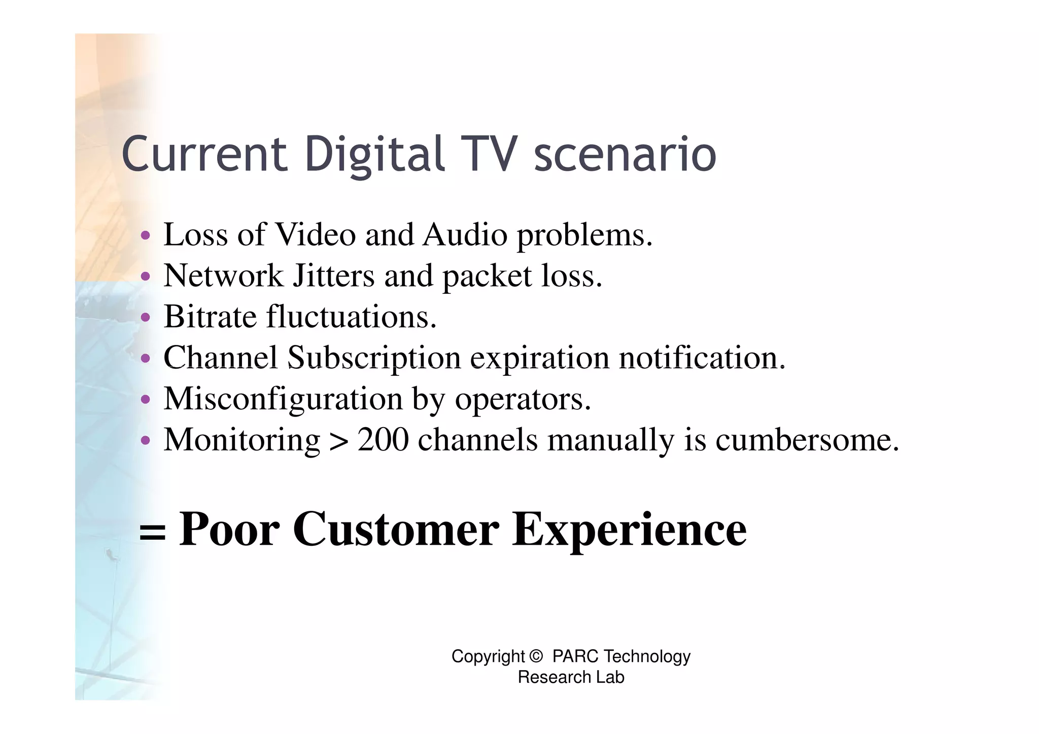 Current Digital TV scenario
•   Loss of Video and Audio problems.
•   Network Jitters and packet loss.
•   Bitrate fluctuations.
•   Channel Subscription expiration notification.
•   Misconfiguration by operators.
•   Monitoring > 200 channels manually is cumbersome.

= Poor Customer Experience

                       Copyright © PARC Technology
                               Research Lab
 