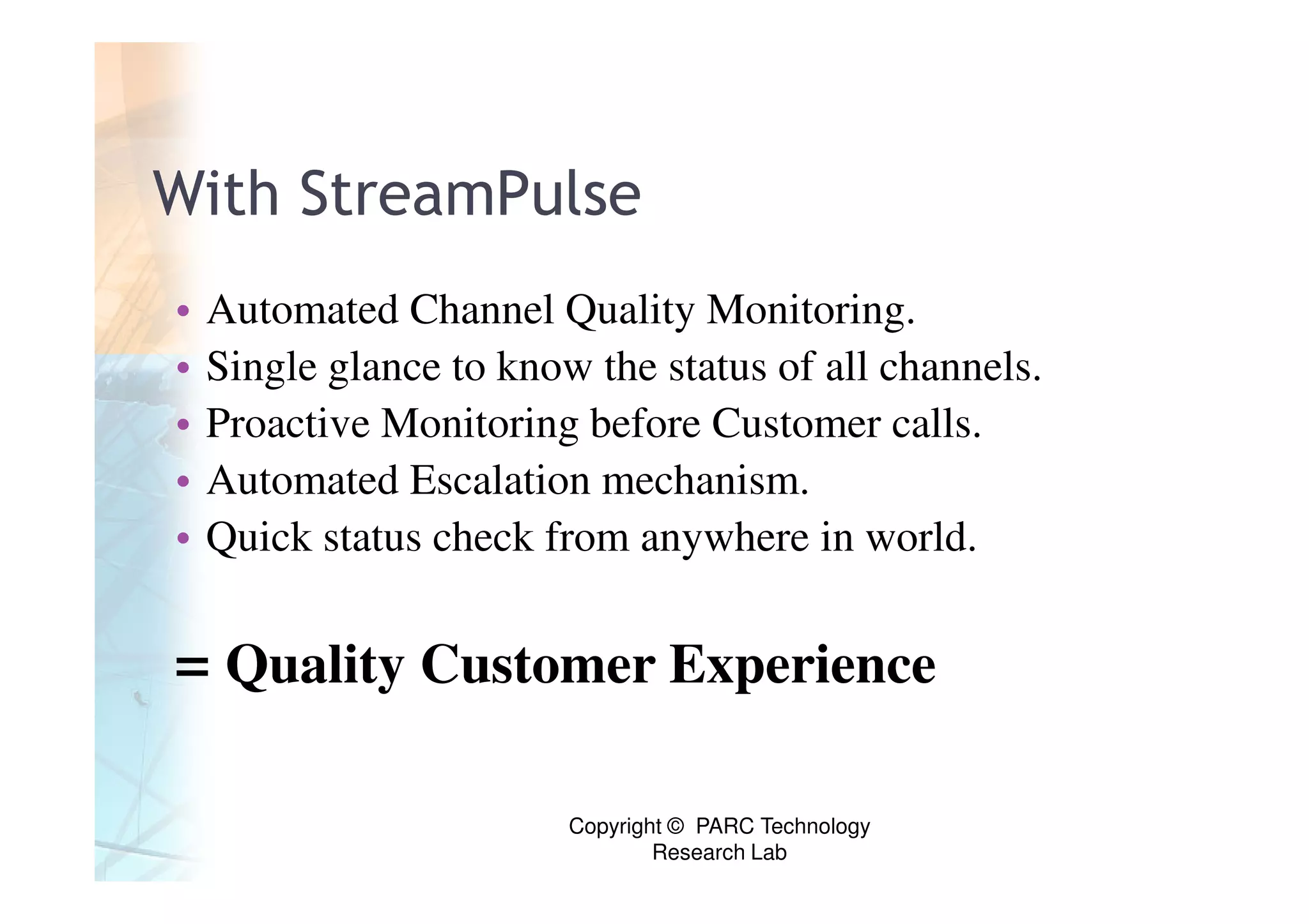 With StreamPulse
•   Automated Channel Quality Monitoring.
•   Single glance to know the status of all channels.
•   Proactive Monitoring before Customer calls.
•   Automated Escalation mechanism.
•   Quick status check from anywhere in world.


= Quality Customer Experience

                         Copyright © PARC Technology
                                 Research Lab
 