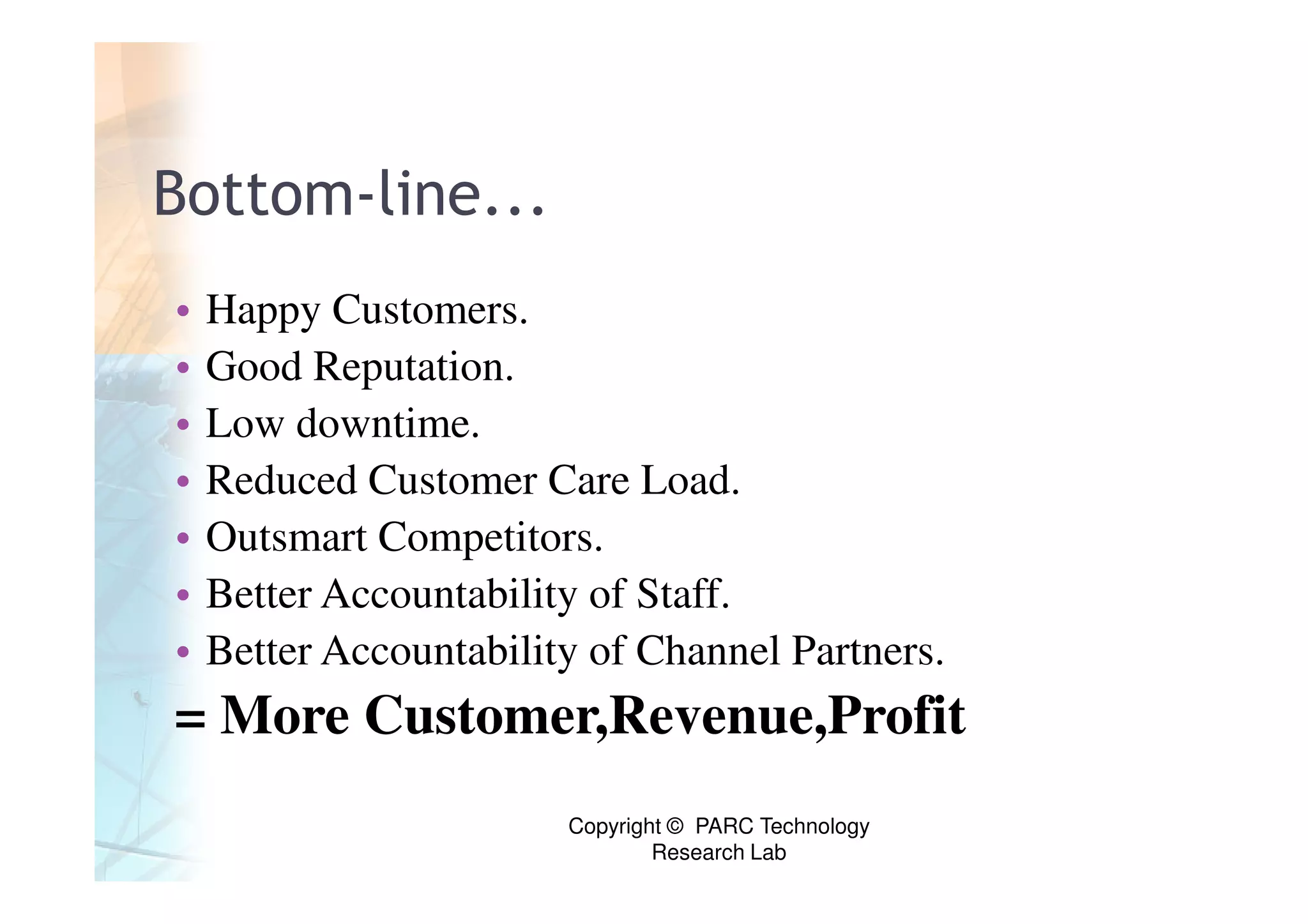 Bottom-line...
•   Happy Customers.
•   Good Reputation.
•   Low downtime.
•   Reduced Customer Care Load.
•   Outsmart Competitors.
•   Better Accountability of Staff.
•   Better Accountability of Channel Partners.
= More Customer,Revenue,Profit
                        Copyright © PARC Technology
                                Research Lab
 