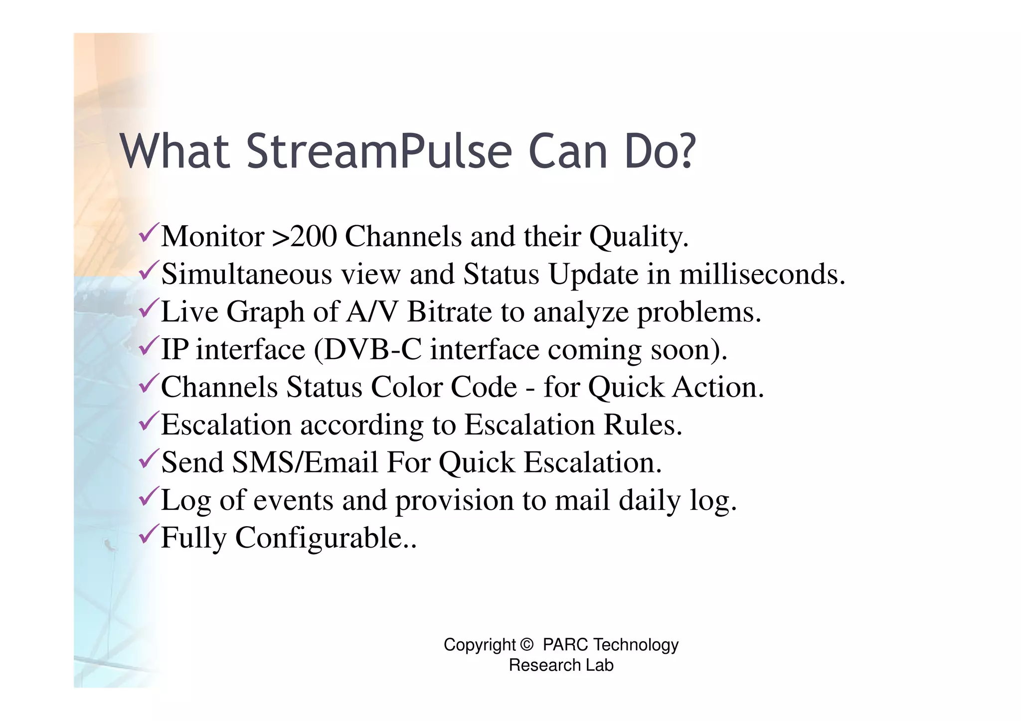 What StreamPulse Can Do?
 Monitor >200 Channels and their Quality.
 Simultaneous view and Status Update in milliseconds.
 Live Graph of A/V Bitrate to analyze problems.
 IP interface (DVB-C interface coming soon).
 Channels Status Color Code - for Quick Action.
 Escalation according to Escalation Rules.
 Send SMS/Email For Quick Escalation.
 Log of events and provision to mail daily log.
 Fully Configurable..


                      Copyright © PARC Technology
                              Research Lab
 