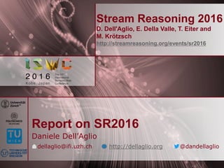 Stream Reasoning 2016
D. Dell'Aglio, E. Della Valle, T. Eiter and
M. Krötzsch
http://streamreasoning.org/events/sr2016
Report on SR2016
Daniele Dell’Aglio
dellaglio@ifi.uzh.ch http://dellaglio.org @dandellaglio
 