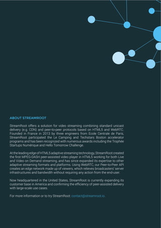 ABOUT STREAMROOT
StreamRoot offers a solution for video streaming combining standard unicast
delivery (e.g. CDN) and peer-to-peer protocols based on HTML5 and WebRTC.
Founded in France in 2013 by three engineers from Ecole Centrale de Paris,
StreamRoot participated the Le Camping and Techstars Boston accelerator
programs and has been recognized with numerous awards including the Trophée
Startups Numérique and Hello Tomorrow Challenge.
At the leading edge of HTML5 adaptive streaming technology, StreamRoot created
the first MPEG-DASH peer-assisted video player in HTML5 working for both Live
and Video on Demand streaming, and has since expanded its expertise to other
adaptive streaming formats and platforms. Using WebRTC, our Peer-to-Peer API
creates an edge network made up of viewers, which relieves broadcasters’ server
infrastructures and bandwidth without requiring any action from the end-user.
Now headquartered in the United States, StreamRoot is currently expanding its
customer base in America and confirming the efficiency of peer-assisted delivery
with large-scale use cases.
For more information or to try StreamRoot: contact@streamroot.io.
 
