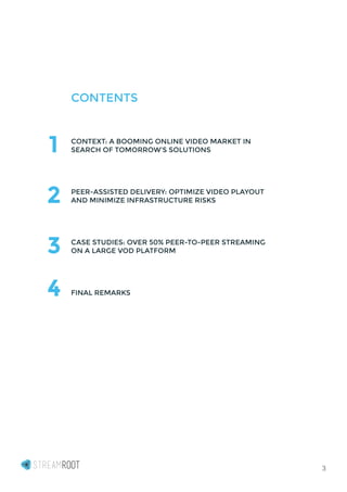 3
CONTENTS
CONTEXT: A BOOMING ONLINE VIDEO MARKET IN
SEARCH OF TOMORROW’S SOLUTIONS
PEER-ASSISTED DELIVERY: OPTIMIZE VIDEO PLAYOUT
AND MINIMIZE INFRASTRUCTURE RISKS
CASE STUDIES: OVER 50% PEER-TO-PEER STREAMING
ON A LARGE VOD PLATFORM
FINAL REMARKS
1
2
3
4
 