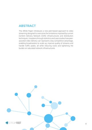 4
ABSTRACT
This White Paper introduces a new peer-based approach to video
streaming designed to overcome the limitations imposed by current
Content Delivery Network (CDN) infrastructures and distribution
techniques. It explains through statistics and case studies how peer-
assisted video delivery can represent a key competitive advantage,
enabling broadcasters to scale up, improve quality of streams and
handle traffic peaks, all while reducing costs and lightening the
burden on saturated network infrastructures.
 