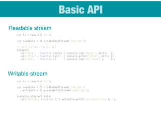 Basic API
Readable stream
var fs = require('fs');
var readable = fs.createReadStream('foo.txt');
// this is the classic api
readable
.on('data', function (data) { console.log('Data!', data); })
.on('error', function (err) { console.error('Error', err); })
.on('end', function () { console.log('All done!'); });
var fs = require('fs');
var readable = fs.createReadStream('foo.txt')
, writable = fs.createWriteStream('copy.txt');
readable.pipe(writable)
.on('finish', function () { writable.write('an extra line'); });
Writable stream
 