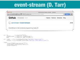 event-stream (D. Tarr)
var fs     = require(“fs”),
JSONStream = require('JSONStream'),
map = require('map-stream');
var input = fs.createReadStream("twitter-feed.json"),
output = fs.createWriteStream("twitter-sentiments.json");
input
.pipe(JSONStream.parse("*"))
.pipe(map(computeSentiments))
.pipe(output);
 