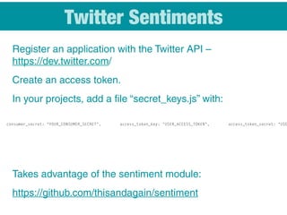 Twitter Sentiments
Register an application with the Twitter API –
https://dev.twitter.com/
Create an access token.
In your projects, add a file “secret_keys.js” with:
Takes advantage of the sentiment module:
https://github.com/thisandagain/sentiment
consumer_secret: "YOUR_CONSUMER_SECRET", access_token_key: "USER_ACCESS_TOKEN", access_token_secret: "USE
 