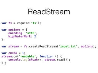 ReadStream
var fs = require('fs'); 
 
var options = { 
encoding: 'utf8', 
highWaterMark: 2 
}; 
 
var stream = fs.createReadStream('input.txt', options); 
 
var chunk = 1; 
stream.on('readable', function () { 
console.log(chunk++, stream.read()); 
});
 