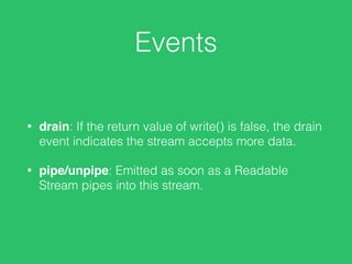 Events
• drain: If the return value of write() is false, the drain
event indicates the stream accepts more data.
• pipe/unpipe: Emitted as soon as a Readable
Stream pipes into this stream.
 