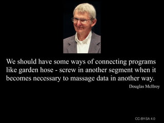 We should have some ways of connecting programs
like garden hose - screw in another segment when it
becomes necessary to massage data in another way.
Douglas McIlroy
CC-BY-SA 4.0
 
