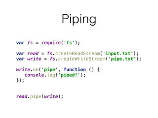 Piping
var fs = require('fs'); 
 
var read = fs.createReadStream('input.txt'); 
var write = fs.createWriteStream('pipe.txt'); 
 
write.on('pipe', function () { 
console.log('piped!'); 
}); 
 
 
read.pipe(write);
 