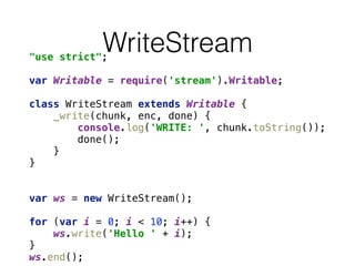 WriteStream"use strict"; 
 
var Writable = require('stream').Writable; 
 
class WriteStream extends Writable { 
_write(chunk, enc, done) { 
console.log('WRITE: ', chunk.toString()); 
done(); 
} 
} 
 
 
var ws = new WriteStream(); 
 
for (var i = 0; i < 10; i++) { 
ws.write('Hello ' + i); 
} 
ws.end();
 