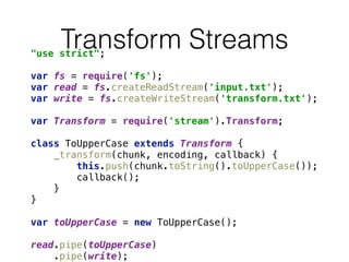 Transform Streams"use strict"; 
 
var fs = require('fs'); 
var read = fs.createReadStream('input.txt'); 
var write = fs.createWriteStream('transform.txt'); 
 
var Transform = require('stream').Transform; 
 
class ToUpperCase extends Transform { 
_transform(chunk, encoding, callback) { 
this.push(chunk.toString().toUpperCase()); 
callback(); 
} 
} 
 
var toUpperCase = new ToUpperCase(); 
 
read.pipe(toUpperCase) 
.pipe(write);
 