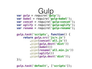 Gulpvar gulp = require('gulp'); 
var babel = require('gulp-babel'); 
var concat = require('gulp-concat'); 
var uglify = require('gulp-uglify'); 
var rename = require('gulp-rename'); 
 
gulp.task('scripts', function() { 
return gulp.src('js/*.js') 
.pipe(concat('all.js')) 
.pipe(gulp.dest('dist')) 
.pipe(babel()) 
.pipe(rename('all.min.js')) 
.pipe(uglify()) 
.pipe(gulp.dest('dist')); 
}); 
 
gulp.task('default', ['scripts']);
 