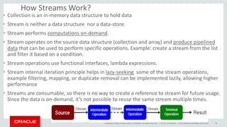 Copyright © 2015, Oracle and/or its affiliates. All rights reserved. |
How Streams Work?
• Collection is an in-memory data structure to hold data
• Stream is neither a data structure nor a data-store.
• Stream performs computations on-demand.
• Stream operates on the source data structure (collection and array) and produce pipelined
data that can be used to perform specific operations. Example: create a stream from the list
and filter it based on a condition.
• Stream operations use functional interfaces, lambda expressions.
• Stream internal iteration principle helps in lazy-seeking some of the stream operations,
example filtering, mapping, or duplicate removal can be implemented lazily, allowing higher
performance
• Streams are consumable, so there is no way to create a reference to stream for future usage.
Since the data is on-demand, it’s not possible to reuse the same stream multiple times.
Oracle Confidential – Internal/Restricted/Highly Restricted 12
 