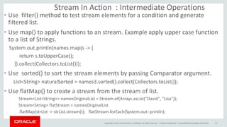 Copyright © 2015, Oracle and/or its affiliates. All rights reserved. |
Stream In Action : Intermediate Operations
• Use filter() method to test stream elements for a condition and generate
filtered list.
• Use map() to apply functions to an stream. Example apply upper case function
to a list of Strings.
System.out.println(names.map(s -> {
return s.toUpperCase();
}).collect(Collectors.toList()));
• Use sorted() to sort the stream elements by passing Comparator argument.
List<String> naturalSorted = names3.sorted().collect(Collectors.toList());
• Use flatMap() to create a stream from the stream of list.
Stream<List<String>> namesOriginalList = Stream.of(Arrays.asList("David", "Lisa"));
Stream<String> flatStream = namesOriginalList
.flatMap(strList -> strList.stream()); flatStream.forEach(System.out::println);
Oracle Confidential – Internal/Restricted/Highly Restricted 15
 