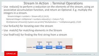 Copyright © 2015, Oracle and/or its affiliates. All rights reserved. |
Stream In Action : Terminal Operations
• Use reduce() to perform a reduction on the elements of the stream, using an
associative accumulation function, and return an Optional. E.g. multiply the
integers in a stream.
Stream<Integer> numbers = Stream.of(1,2,3,4,5);
Optional<Integer> intOptional = numbers.reduce((i,j) -> {return i*j;});
if(intOptional.isPresent()) System.out.println("Multiplication = "+intOptional.get()); //120
• Use forEach() for iterating over the stream
• Use match() for matching elements in the Stream
• Use findFirst() for finding the first string from a stream
Oracle Confidential – Internal/Restricted/Highly Restricted 16
 